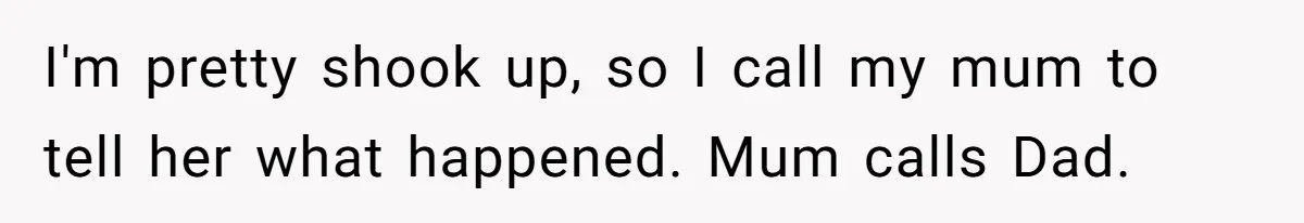 I'm pretty shook up, so I call my mum to tell her what happened. Mum calls Dad.