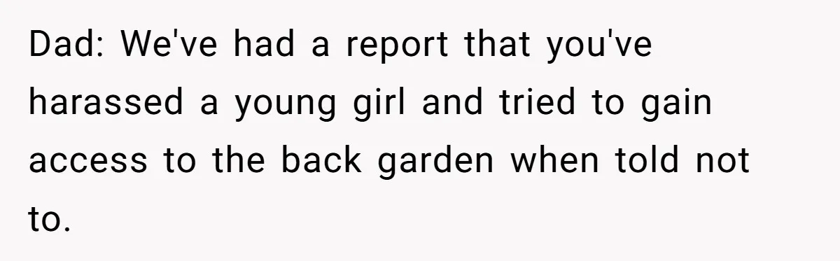 Dad: We've had a report that you've harassed a young girl and tried to gain access to the back garden when told not to.