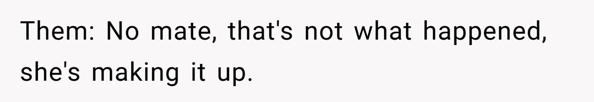 Them: No mate, that's not what happened, she's making it up.