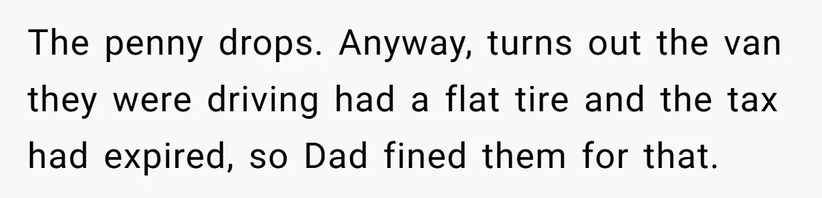 The penny drops. Anyway, turns out the van they were driving had a flat tire and the tax had expired, so Dad fined them for that.