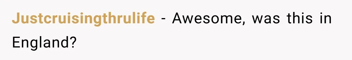 Justcruisingthrulife − Awesome, was this in England?