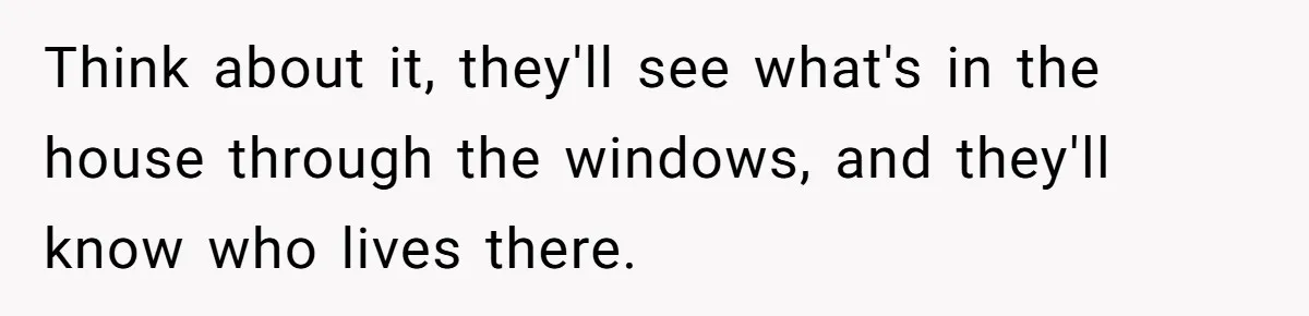 Think about it, they'll see what's in the house through the windows, and they'll know who lives there.