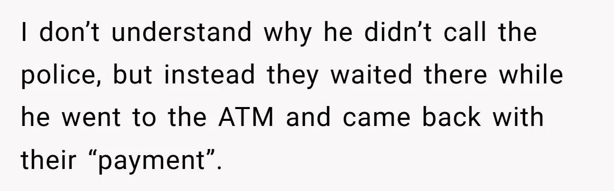 I don’t understand why he didn’t call the police, but instead they waited there while he went to the ATM and came back with their “payment”.