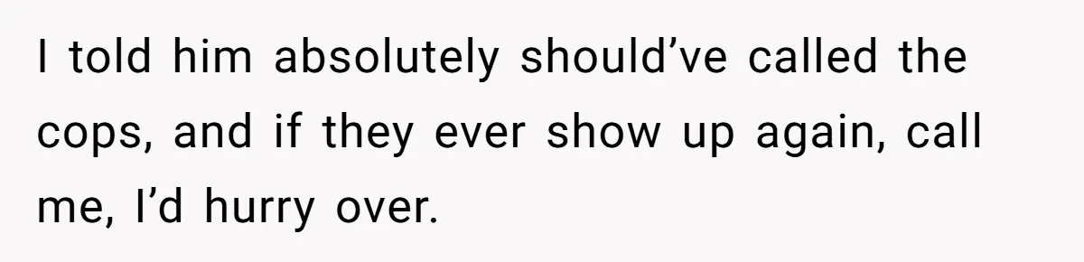 I told him absolutely should’ve called the cops, and if they ever show up again, call me, I’d hurry over.