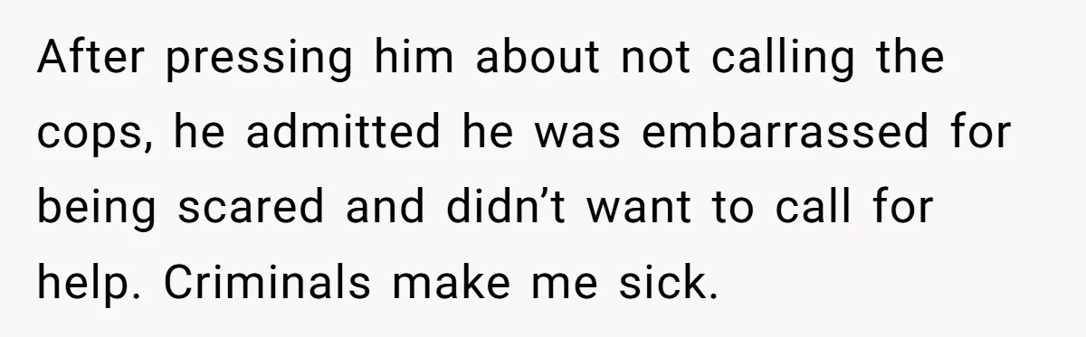 After pressing him about not calling the cops, he admitted he was embarrassed for being scared and didn’t want to call for help. Criminals make me sick.