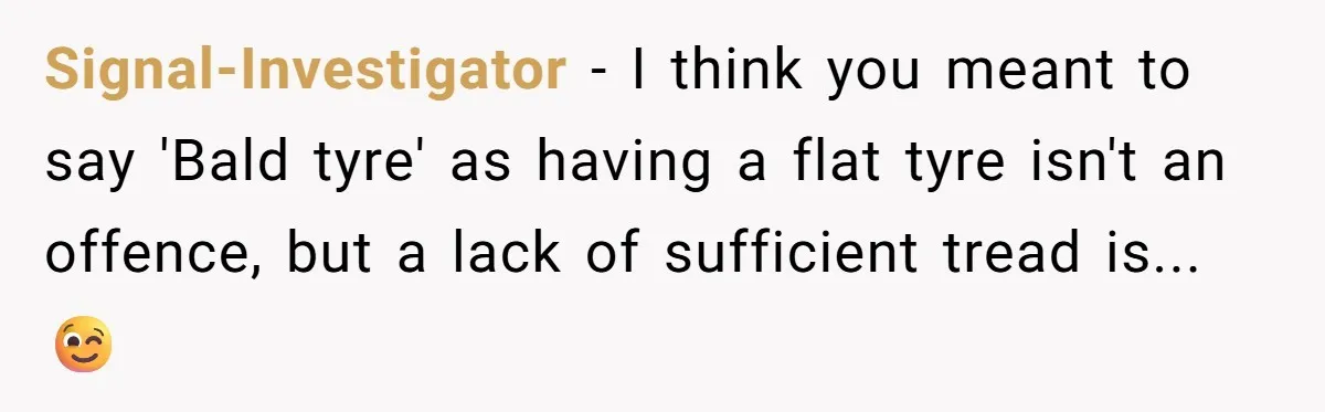 Signal-Investigator − I think you meant to say 'Bald tyre' as having a flat tyre isn't an offence, but a lack of sufficient tread is... 😉
