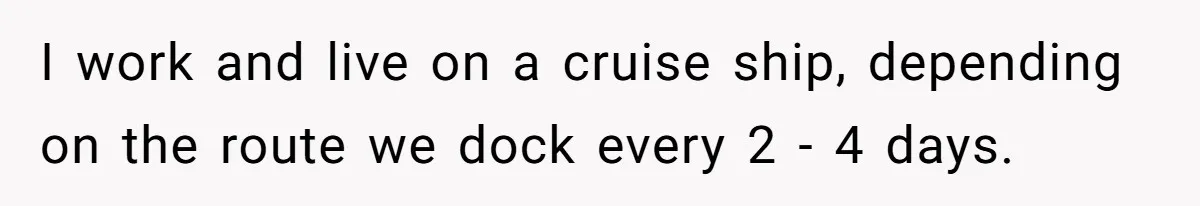 I work and live on a cruise ship, depending on the route we dock every 2 - 4 days.