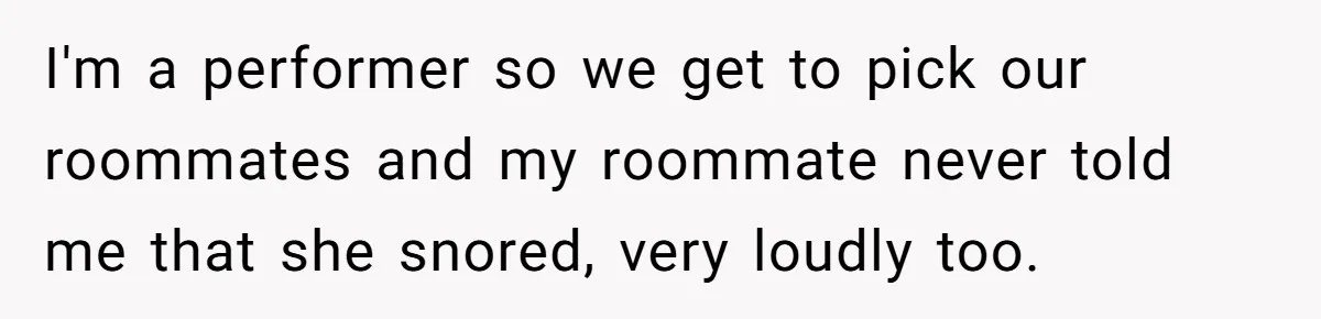 I'm a performer so we get to pick our roommates and my roommate never told me that she snored, very loudly too.