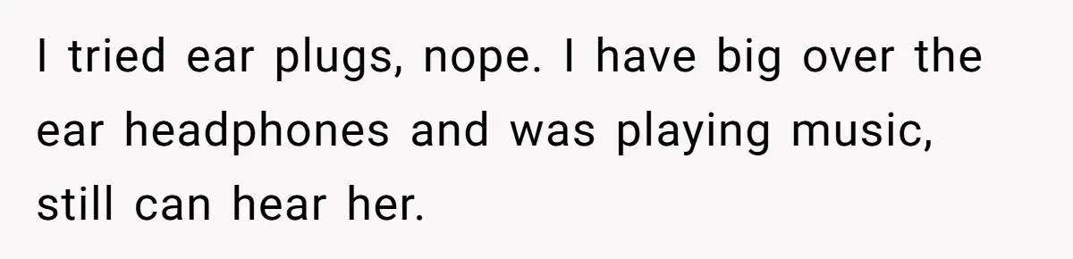 I tried ear plugs, nope. I have big over the ear headphones and was playing music, still can hear her.