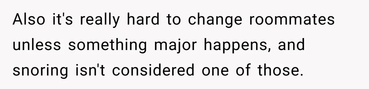 Also it's really hard to change roommates unless something major happens, and snoring isn't considered one of those.