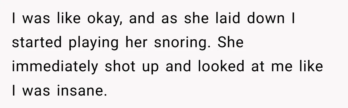 I was like okay, and as she laid down I started playing her snoring. She immediately shot up and looked at me like I was insane.
