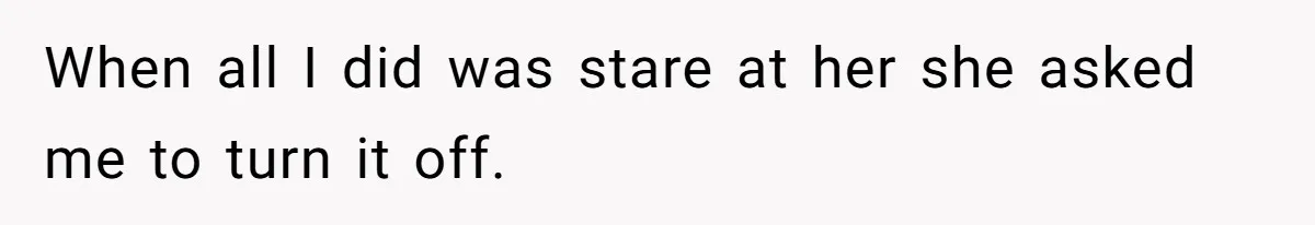 When all I did was stare at her she asked me to turn it off.