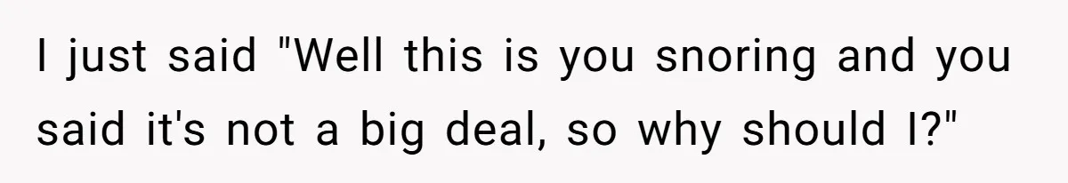 I just said "Well this is you snoring and you said it's not a big deal, so why should I?"