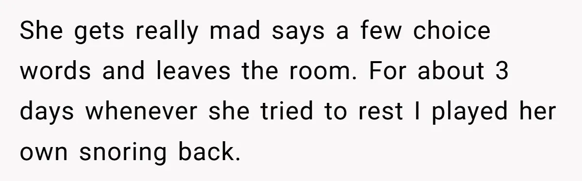 She gets really mad says a few choice words and leaves the room. For about 3 days whenever she tried to rest I played her own snoring back.