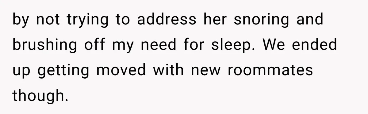 by not trying to address her snoring and brushing off my need for sleep. We ended up getting moved with new roommates though.