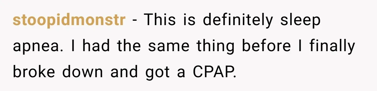 stoopidmonstr − This is definitely sleep apnea. I had the same thing before I finally broke down and got a CPAP.