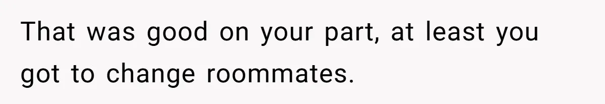 That was good on your part, at least you got to change roommates.