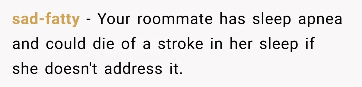 sad-fatty − Your roommate has sleep apnea and could die of a stroke in her sleep if she doesn't address it.
