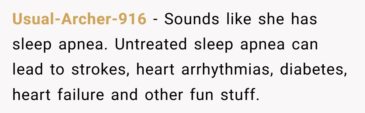 Usual-Archer-916 − Sounds like she has sleep apnea. Untreated sleep apnea can lead to strokes, heart arrhythmias, diabetes, heart failure and other fun stuff.