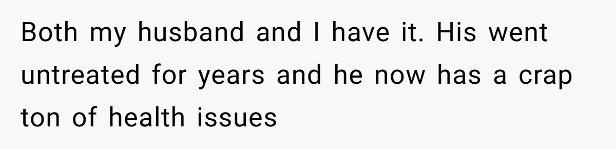 Both my husband and I have it. His went untreated for years and he now has a crap ton of health issues