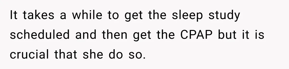 It takes a while to get the sleep study scheduled and then get the CPAP but it is crucial that she do so.