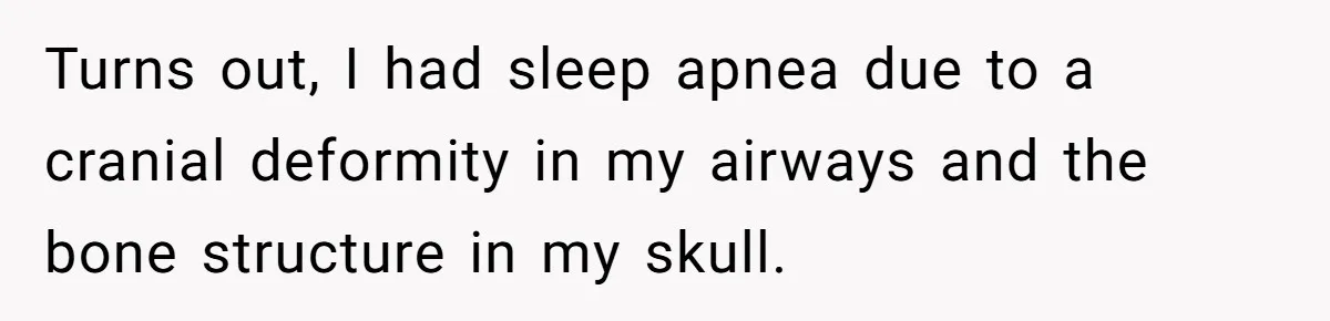 Turns out, I had sleep apnea due to a cranial deformity in my airways and the bone structure in my skull.