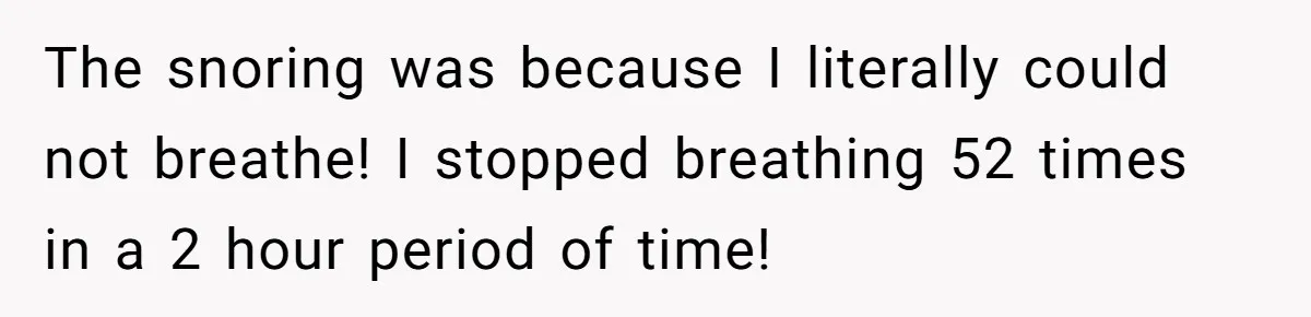 The snoring was because I literally could not breathe! I stopped breathing 52 times in a 2 hour period of time!