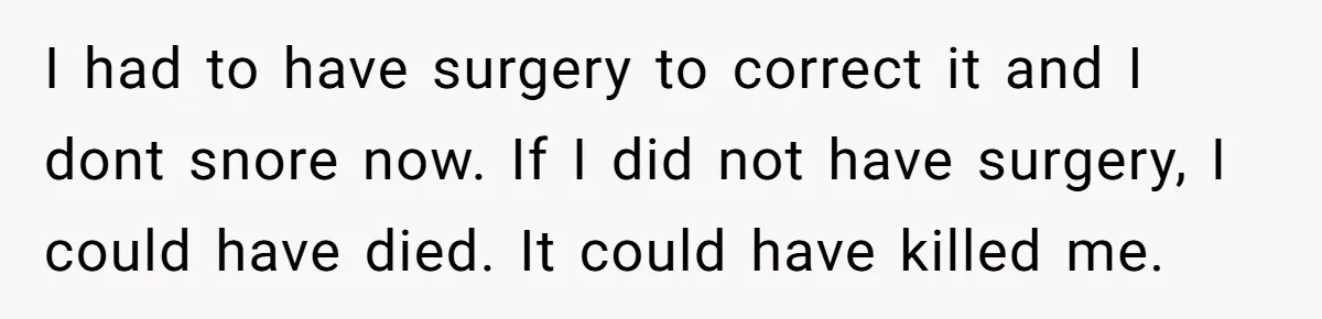 I had to have surgery to correct it and I dont snore now. If I did not have surgery, I could have died. It could have killed me.
