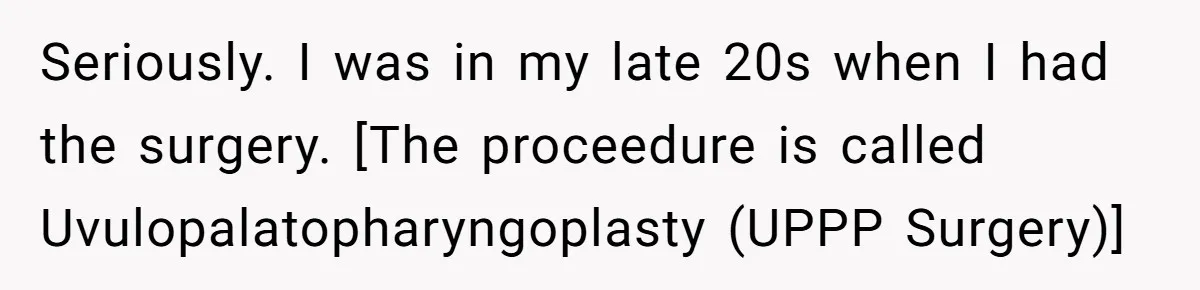 Seriously. I was in my late 20s when I had the surgery. [The proceedure is called Uvulopalatopharyngoplasty (UPPP Surgery)]
