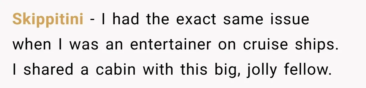 Skippitini − I had the exact same issue when I was an entertainer on cruise ships. I shared a cabin with this big, jolly fellow.