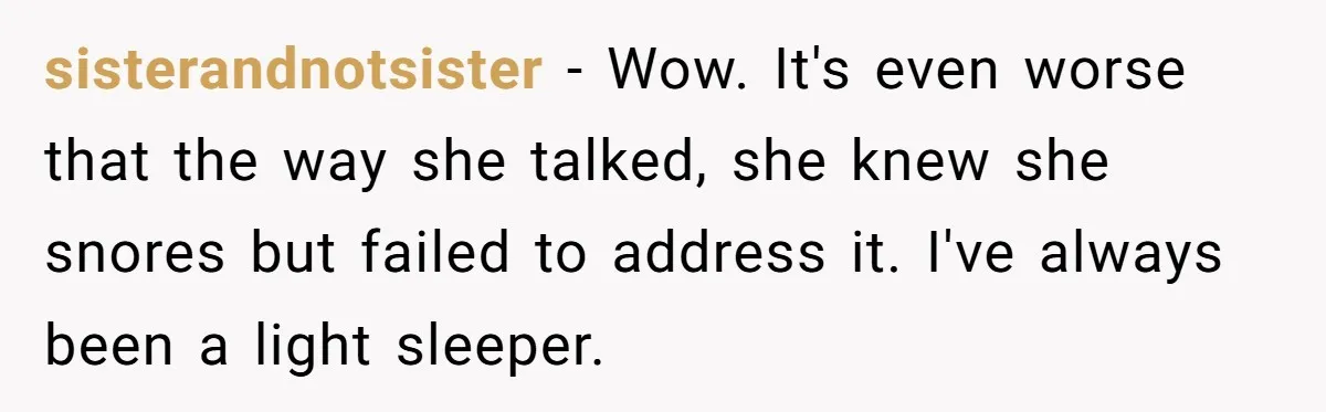 sisterandnotsister − Wow. It's even worse that the way she talked, she knew she snores but failed to address it. I've always been a light sleeper.