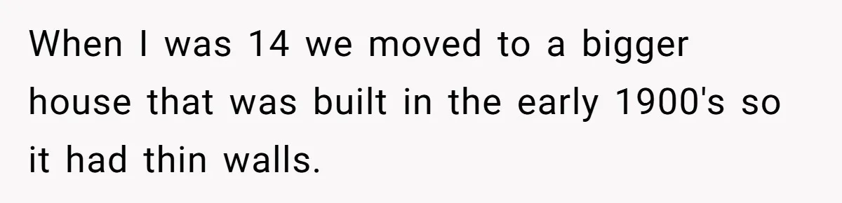 When I was 14 we moved to a bigger house that was built in the early 1900's so it had thin walls.