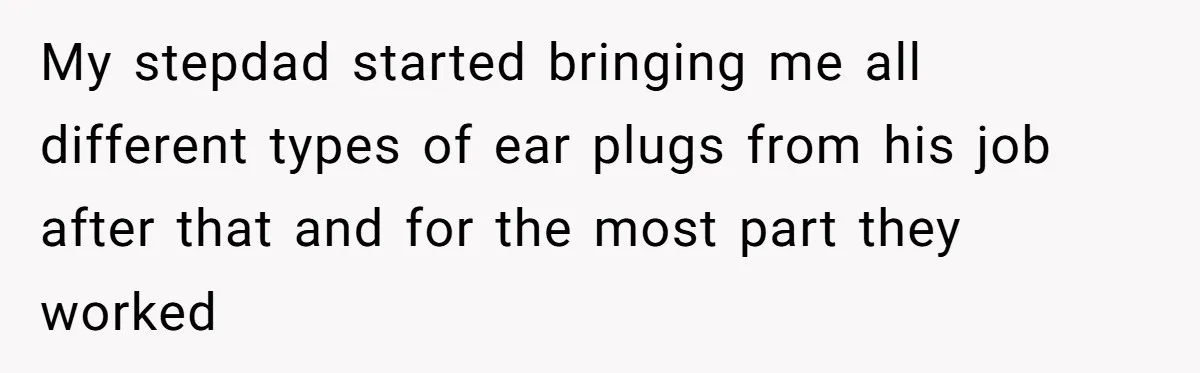 My stepdad started bringing me all different types of ear plugs from his job after that and for the most part they worked