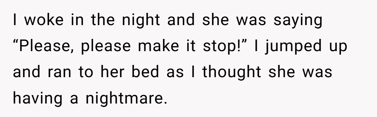 I woke in the night and she was saying “Please, please make it stop!” I jumped up and ran to her bed as I thought she was having a nightmare.