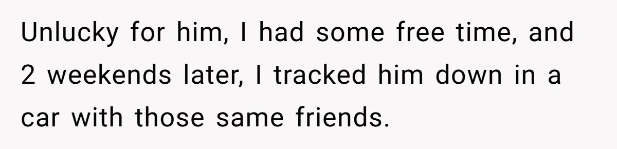 Unlucky for him, I had some free time, and 2 weekends later, I tracked him down in a car with those same friends.
