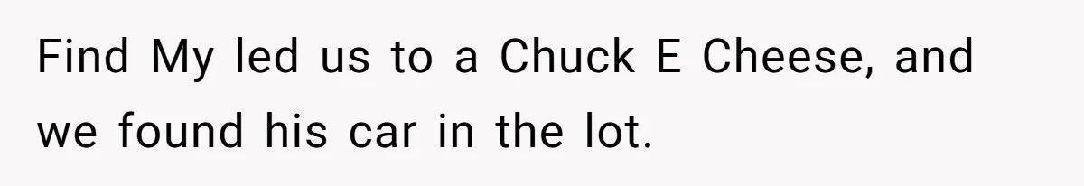 Find My led us to a Chuck E Cheese, and we found his car in the lot.