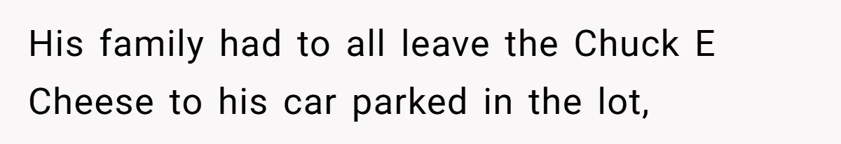 His family had to all leave the Chuck E Cheese to his car parked in the lot,