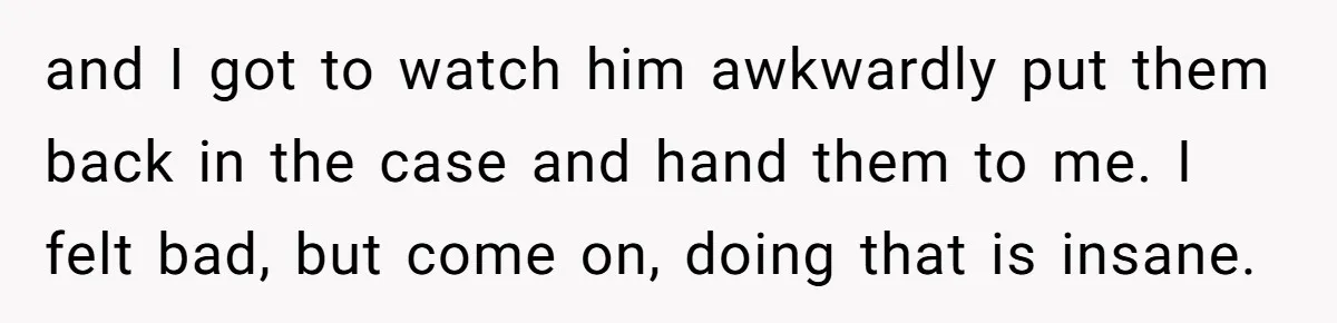 and I got to watch him awkwardly put them back in the case and hand them to me. I felt bad, but come on, doing that is insane.