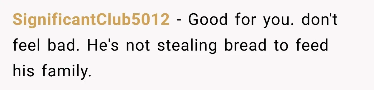 SignificantClub5012 − Good for you. don't feel bad. He's not stealing bread to feed his family.