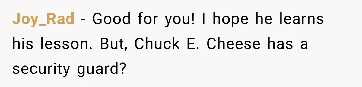 Joy_Rad − Good for you! I hope he learns his lesson. But, Chuck E. Cheese has a security guard?