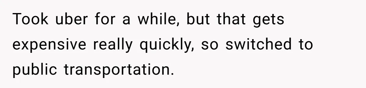 Took uber for a while, but that gets expensive really quickly, so switched to public transportation.