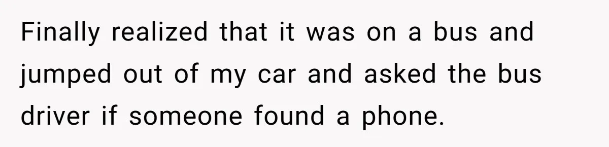 Finally realized that it was on a bus and jumped out of my car and asked the bus driver if someone found a phone.