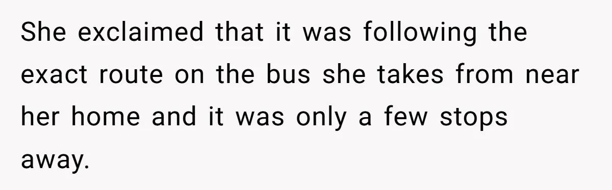 She exclaimed that it was following the exact route on the bus she takes from near her home and it was only a few stops away.