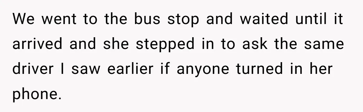 We went to the bus stop and waited until it arrived and she stepped in to ask the same driver I saw earlier if anyone turned in her phone.
