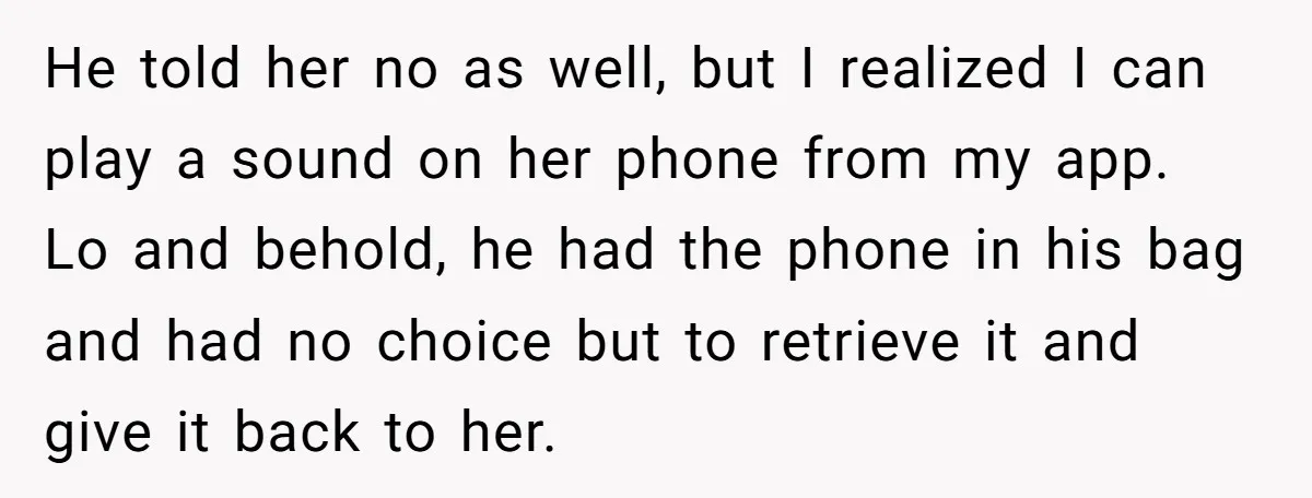 He told her no as well, but I realized I can play a sound on her phone from my app. Lo and behold, he had the phone in his bag...