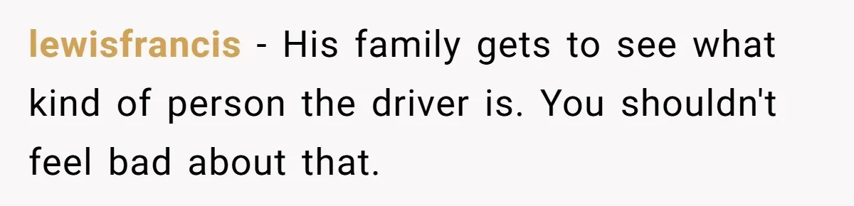lewisfrancis − His family gets to see what kind of person the driver is. You shouldn't feel bad about that.