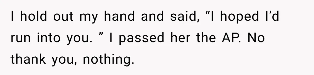 I hold out my hand and said, “I hoped I’d run into you. ” I passed her the AP. No thank you, nothing.