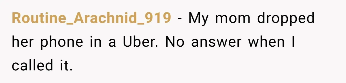 Routine_Arachnid_919 − My mom dropped her phone in a Uber. No answer when I called it.