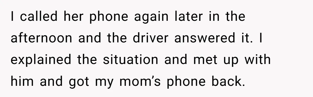 I called her phone again later in the afternoon and the driver answered it. I explained the situation and met up with him and got my mom’s phone back.