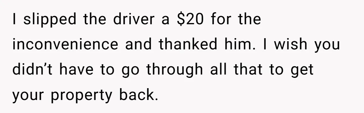 I slipped the driver a $20 for the inconvenience and thanked him. I wish you didn’t have to go through all that to get your property back.